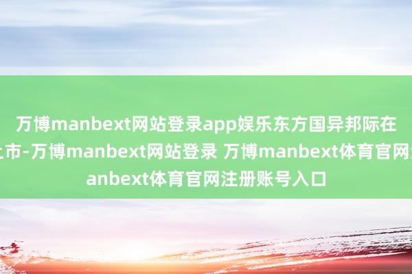 万博manbext网站登录app娱乐东方国异邦际在香港往复所上市-万博manbext网站登录 万博manbext体育官网注册账号入口
