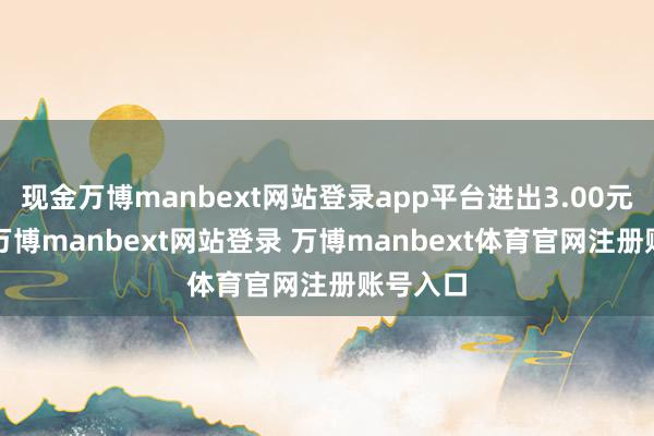 现金万博manbext网站登录app平台进出3.00元/公斤-万博manbext网站登录 万博manbext体育官网注册账号入口