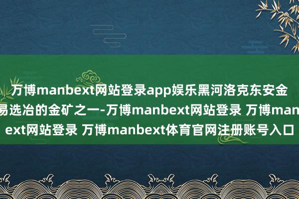 万博manbext网站登录app娱乐黑河洛克东安金矿是国内品位较高、最易选冶的金矿之一-万博manbext网站登录 万博manbext体育官网注册账号入口