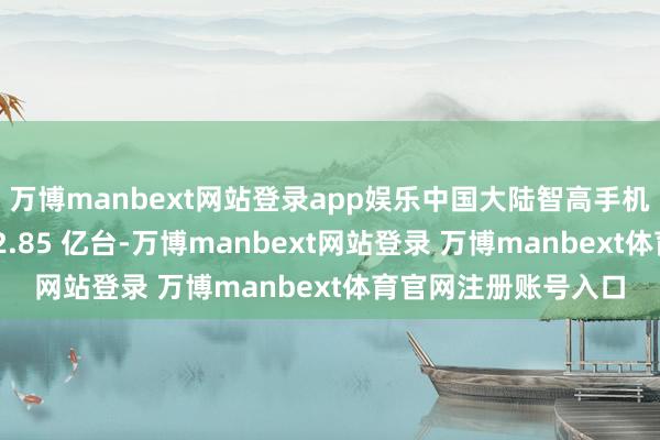 万博manbext网站登录app娱乐中国大陆智高手机市集全年出货量达 2.85 亿台-万博manbext网站登录 万博manbext体育官网注册账号入口
