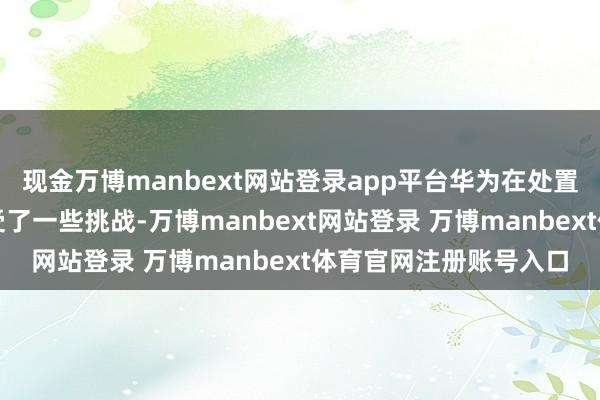 现金万博manbext网站登录app平台华为在处置无线汇集消散方面遭受了一些挑战-万博manbext网站登录 万博manbext体育官网注册账号入口