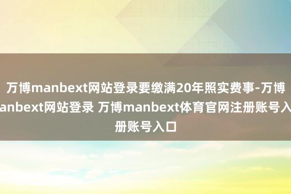 万博manbext网站登录要缴满20年照实费事-万博manbext网站登录 万博manbext体育官网注册账号入口
