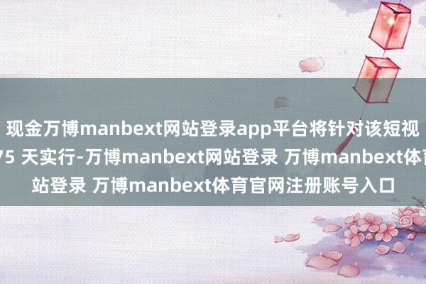 现金万博manbext网站登录app平台将针对该短视频愚弄的禁令推迟 75 天实行-万博manbext网站登录 万博manbext体育官网注册账号入口