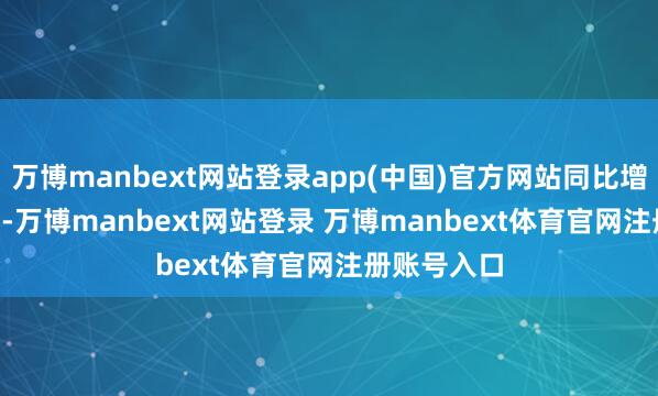 万博manbext网站登录app(中国)官方网站同比增多55.81%-万博manbext网站登录 万博manbext体育官网注册账号入口