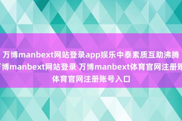 万博manbext网站登录app娱乐中泰素质互助沸腾发展-万博manbext网站登录 万博manbext体育官网注册账号入口