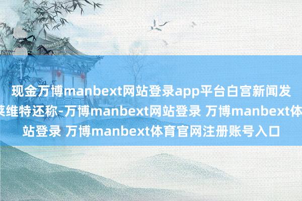 现金万博manbext网站登录app平台白宫新闻发言东说念主卡罗琳·莱维特还称-万博manbext网站登录 万博manbext体育官网注册账号入口