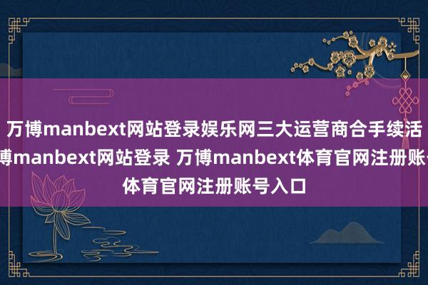 万博manbext网站登录娱乐网三大运营商合手续活跃-万博manbext网站登录 万博manbext体育官网注册账号入口