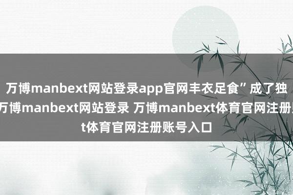 万博manbext网站登录app官网丰衣足食”成了独一的路-万博manbext网站登录 万博manbext体育官网注册账号入口