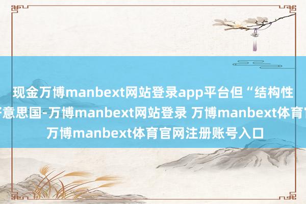 现金万博manbext网站登录app平台但“结构性调遣”将取决于好意思国-万博manbext网站登录 万博manbext体育官网注册账号入口