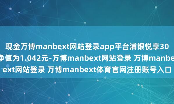 现金万博manbext网站登录app平台浦银悦享30天捏有债券A最新单元净值为1.042元-万博manbext网站登录 万博manbext体育官网注册账号入口