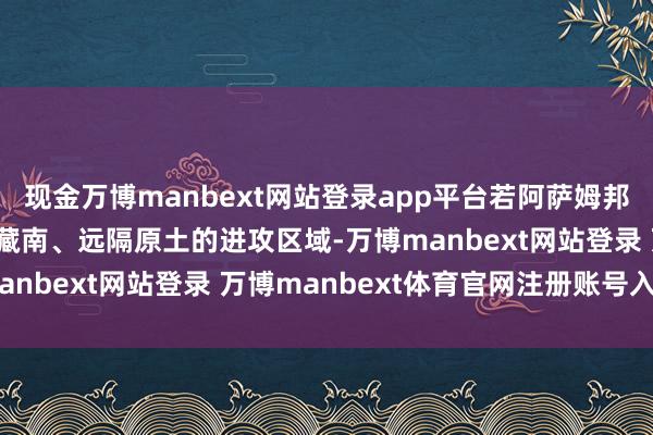 现金万博manbext网站登录app平台若阿萨姆邦落寞，印度将失去紧邻藏南、远隔原土的进攻区域-万博manbext网站登录 万博manbext体育官网注册账号入口