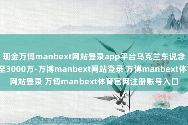 现金万博manbext网站登录app平台乌克兰东说念主口从4500万暴减至3000万-万博manbext网站登录 万博manbext体育官网注册账号入口