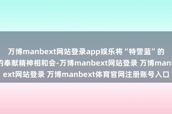 万博manbext网站登录app娱乐将“特警蓝”的看守责任与“志愿红”的奉献精神相和会-万博manbext网站登录 万博manbext体育官网注册账号入口