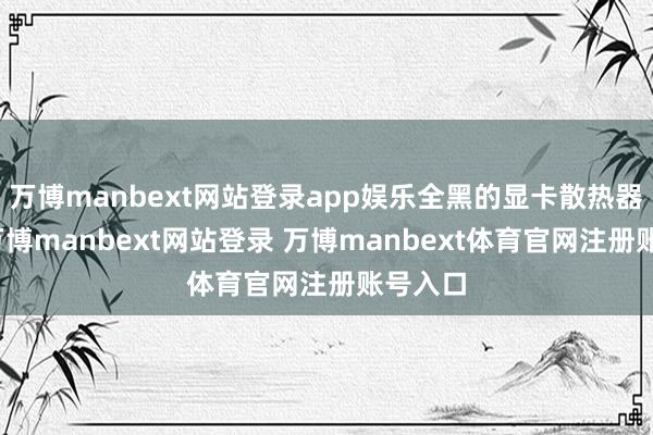 万博manbext网站登录app娱乐全黑的显卡散热器外壳-万博manbext网站登录 万博manbext体育官网注册账号入口