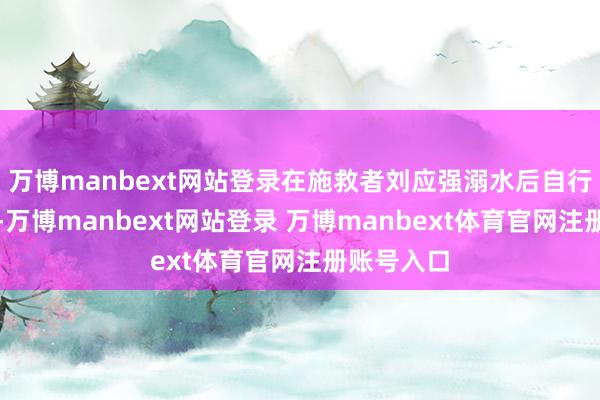万博manbext网站登录在施救者刘应强溺水后自行游回岸边-万博manbext网站登录 万博manbext体育官网注册账号入口
