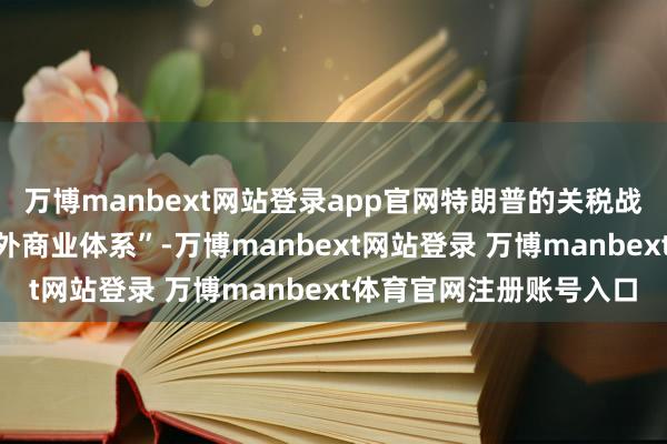 万博manbext网站登录app官网特朗普的关税战术“将从根蒂上改动国外商业体系”-万博manbext网站登录 万博manbext体育官网注册账号入口