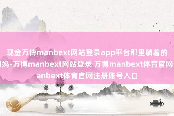 现金万博manbext网站登录app平台那里躺着的是我的爸爸姆妈-万博manbext网站登录 万博manbext体育官网注册账号入口
