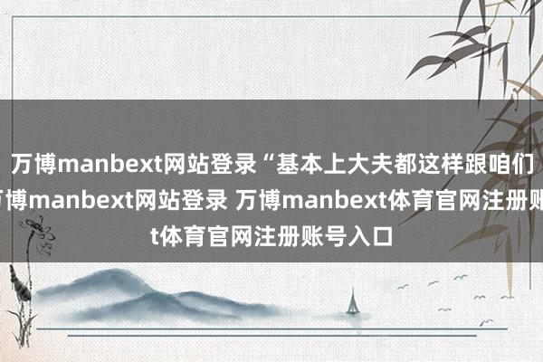 万博manbext网站登录“基本上大夫都这样跟咱们说的-万博manbext网站登录 万博manbext体育官网注册账号入口