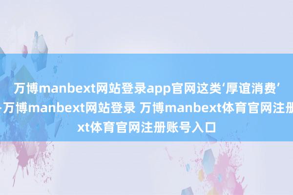 万博manbext网站登录app官网这类‘厚谊消费’越发显著-万博manbext网站登录 万博manbext体育官网注册账号入口