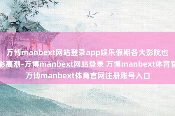 万博manbext网站登录app娱乐假期各大影院也迎来了一波不雅影高潮-万博manbext网站登录 万博manbext体育官网注册账号入口