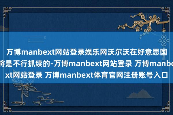 万博manbext网站登录娱乐网沃尔沃在好意思国销售欧洲制造的汽车将是不行抓续的-万博manbext网站登录 万博manbext体育官网注册账号入口