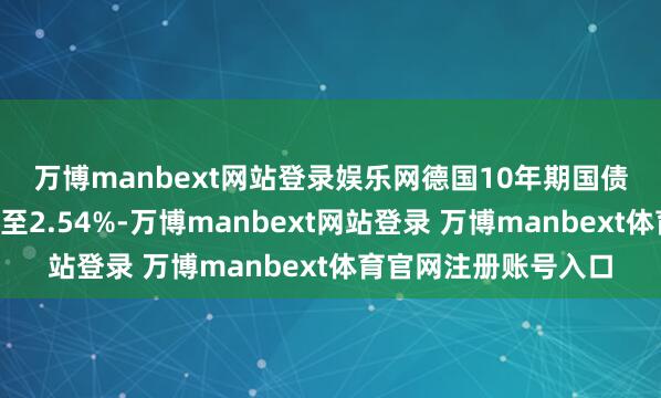 万博manbext网站登录娱乐网　　德国10年期国债收益率着落4个基点至2.54%-万博manbext网站登录 万博manbext体育官网注册账号入口