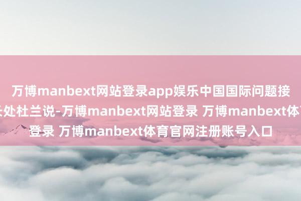 万博manbext网站登录app娱乐中国国际问题接洽院亚太接洽所副长处杜兰说-万博manbext网站登录 万博manbext体育官网注册账号入口