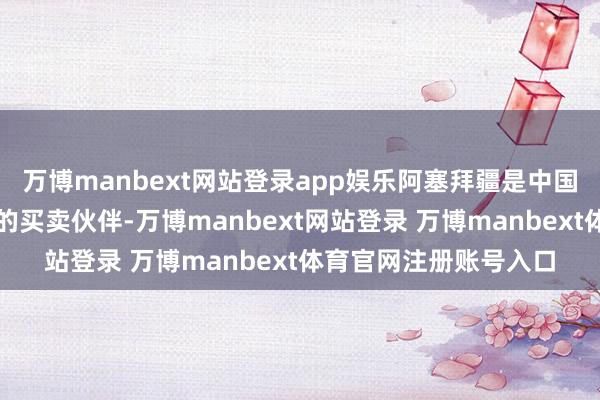 万博manbext网站登录app娱乐阿塞拜疆是中国在南高加索地区最大的买卖伙伴-万博manbext网站登录 万博manbext体育官网注册账号入口