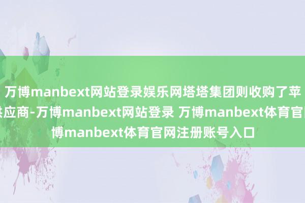 万博manbext网站登录娱乐网塔塔集团则收购了苹果的金属外壳供应商-万博manbext网站登录 万博manbext体育官网注册账号入口