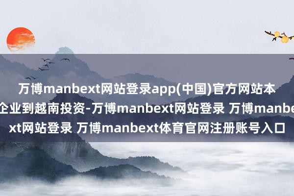 万博manbext网站登录app(中国)官方网站本人代表暗示将撑握国内企业到越南投资-万博manbext网站登录 万博manbext体育官网注册账号入口