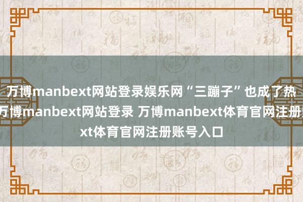万博manbext网站登录娱乐网“三蹦子”也成了热点话题-万博manbext网站登录 万博manbext体育官网注册账号入口