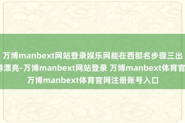 万博manbext网站登录娱乐网能在西部名步骤三出乎料念念——干得漂亮-万博manbext网站登录 万博manbext体育官网注册账号入口