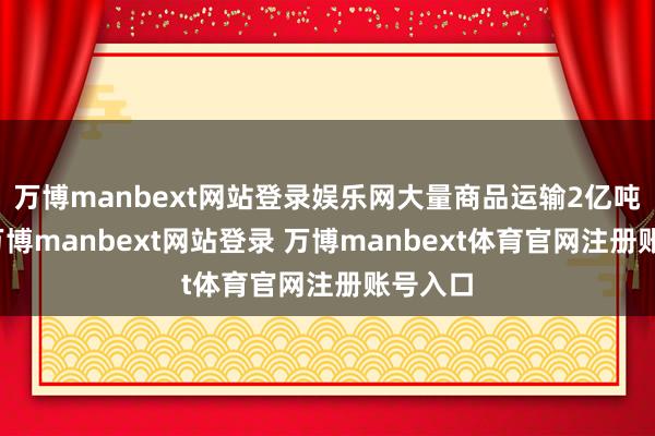 万博manbext网站登录娱乐网大量商品运输2亿吨公里-万博manbext网站登录 万博manbext体育官网注册账号入口