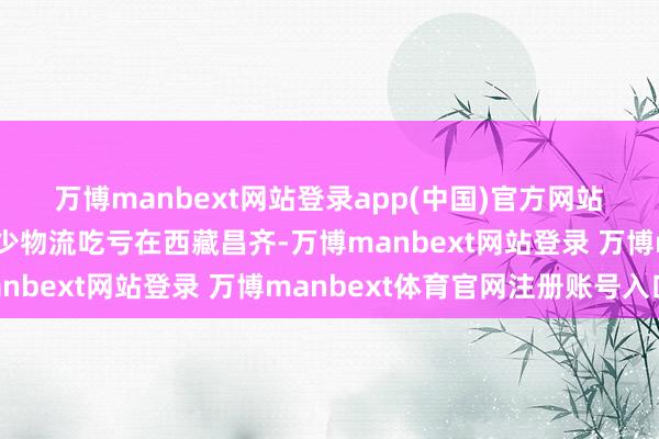 万博manbext网站登录app(中国)官方网站　　西藏昌齐：精确预告减少物流吃亏　　在西藏昌齐-万博manbext网站登录 万博manbext体育官网注册账号入口