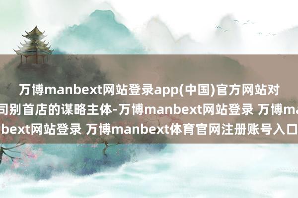 万博manbext网站登录app(中国)官方网站对在川新开设亚洲及以上司别首店的谋略主体-万博manbext网站登录 万博manbext体育官网注册账号入口