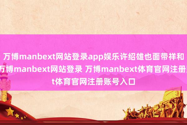 万博manbext网站登录app娱乐许绍雄也面带祥和的浅笑-万博manbext网站登录 万博manbext体育官网注册账号入口