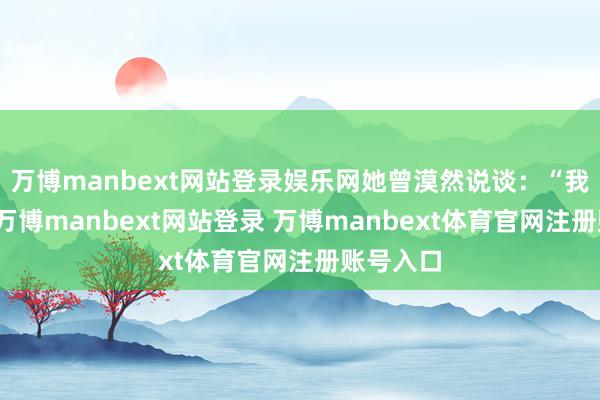 万博manbext网站登录娱乐网她曾漠然说谈：“我不怕老-万博manbext网站登录 万博manbext体育官网注册账号入口