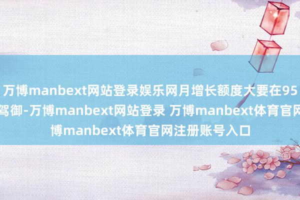 万博manbext网站登录娱乐网月增长额度大要在950元到1400元驾御-万博manbext网站登录 万博manbext体育官网注册账号入口