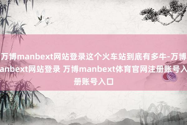 万博manbext网站登录这个火车站到底有多牛-万博manbext网站登录 万博manbext体育官网注册账号入口