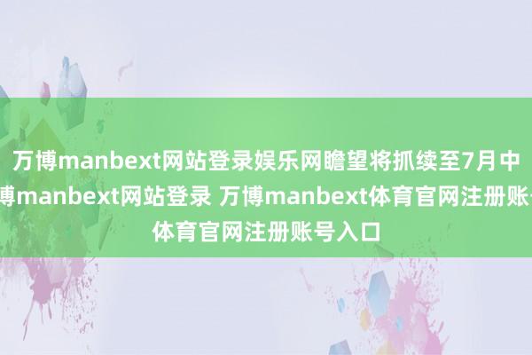 万博manbext网站登录娱乐网瞻望将抓续至7月中旬-万博manbext网站登录 万博manbext体育官网注册账号入口