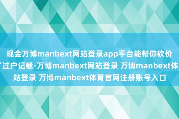 现金万博manbext网站登录app平台能帮你砍价伸开剩余76%掌持了过户记载-万博manbext网站登录 万博manbext体育官网注册账号入口