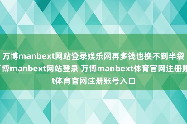 万博manbext网站登录娱乐网再多钱也换不到半袋大米-万博manbext网站登录 万博manbext体育官网注册账号入口