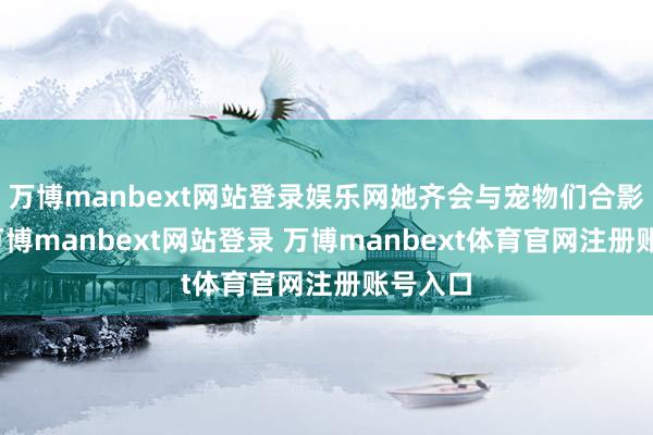 万博manbext网站登录娱乐网她齐会与宠物们合影眷恋-万博manbext网站登录 万博manbext体育官网注册账号入口