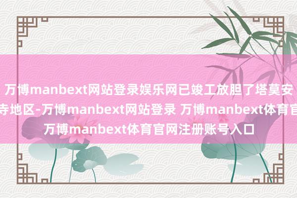万博manbext网站登录娱乐网已竣工放胆了塔莫安通寺和塔克拉贝寺地区-万博manbext网站登录 万博manbext体育官网注册账号入口