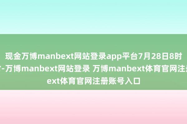 现金万博manbext网站登录app平台7月28日8时至31日8时-万博manbext网站登录 万博manbext体育官网注册账号入口