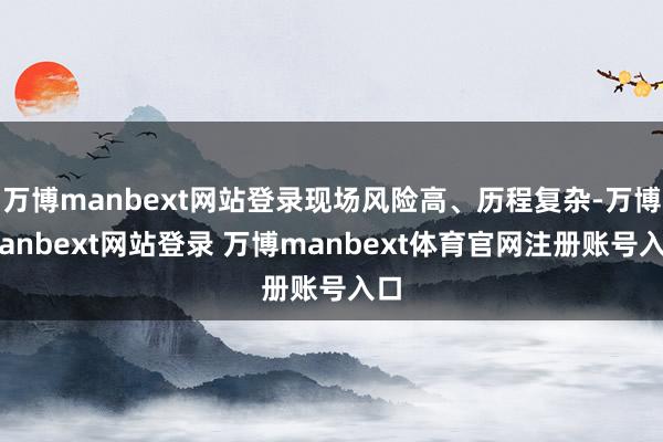 万博manbext网站登录现场风险高、历程复杂-万博manbext网站登录 万博manbext体育官网注册账号入口