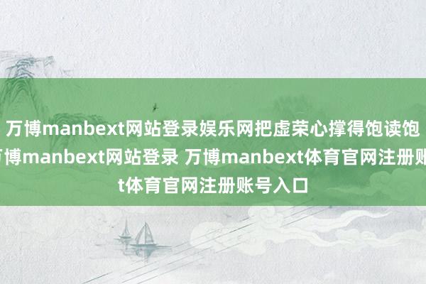 万博manbext网站登录娱乐网把虚荣心撑得饱读饱读的-万博manbext网站登录 万博manbext体育官网注册账号入口