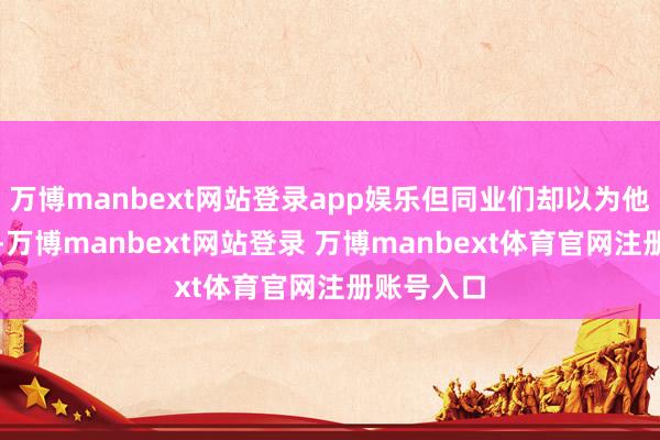 万博manbext网站登录app娱乐但同业们却以为他是个贫穷-万博manbext网站登录 万博manbext体育官网注册账号入口