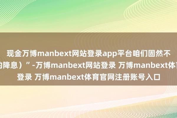 现金万博manbext网站登录app平台咱们固然不错进行少于两次(的降息)”-万博manbext网站登录 万博manbext体育官网注册账号入口