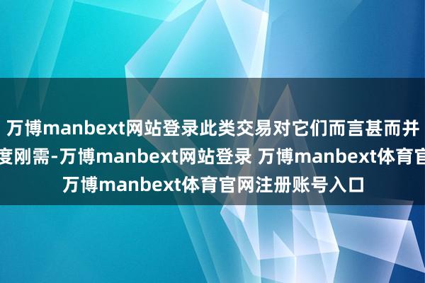 万博manbext网站登录此类交易对它们而言甚而并非至关垂危的国度刚需-万博manbext网站登录 万博manbext体育官网注册账号入口